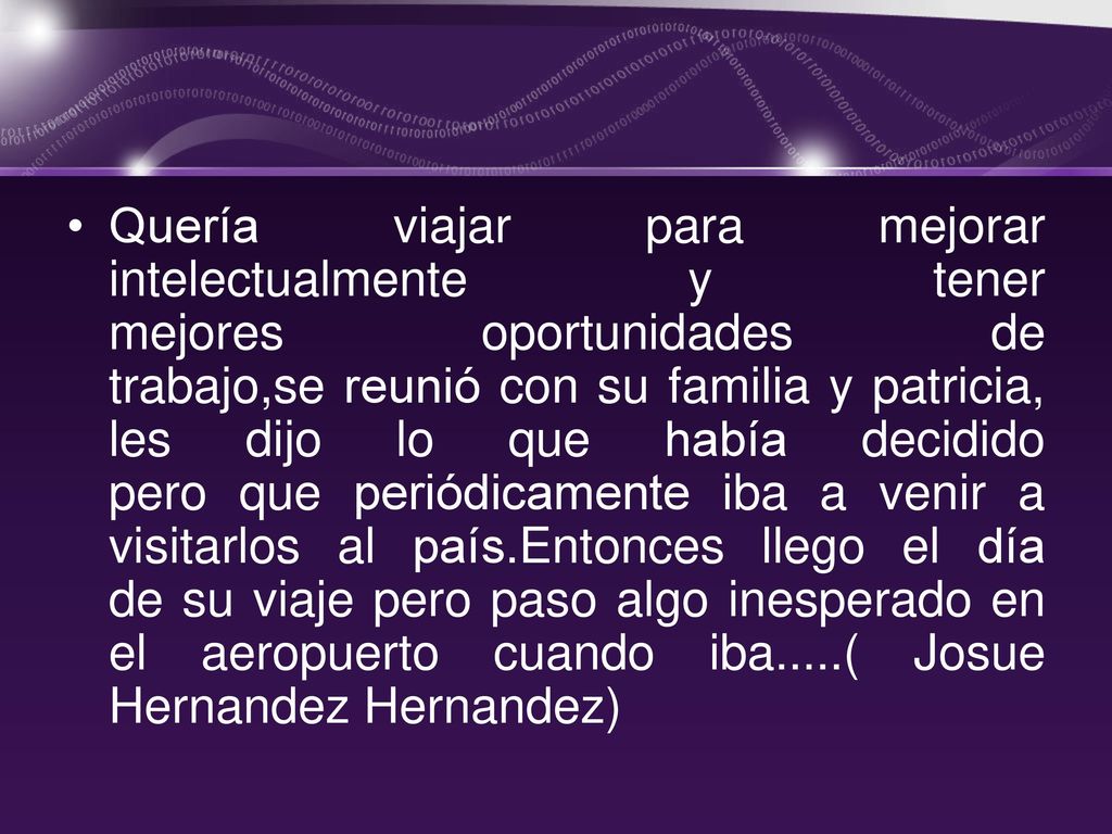 Quería viajar para mejorar intelectualmente y tener mejores oportunidades de trabajo,se reunió con su familia y patricia, les dijo lo que había decidido pero que periódicamente iba a venir a visitarlos al país.Entonces llego el día de su viaje pero paso algo inesperado en el aeropuerto cuando iba.....( Josue Hernandez Hernandez)