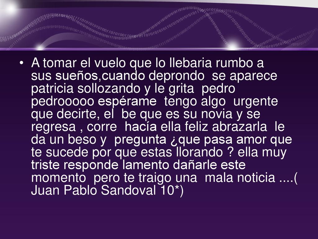 A tomar el vuelo que lo llebaria rumbo a sus sueños,cuando deprondo se aparece patricia sollozando y le grita pedro pedrooooo espérame tengo algo urgente que decirte, el be que es su novia y se regresa , corre hacía ella feliz abrazarla le da un beso y pregunta ¿que pasa amor que te sucede por que estas llorando .