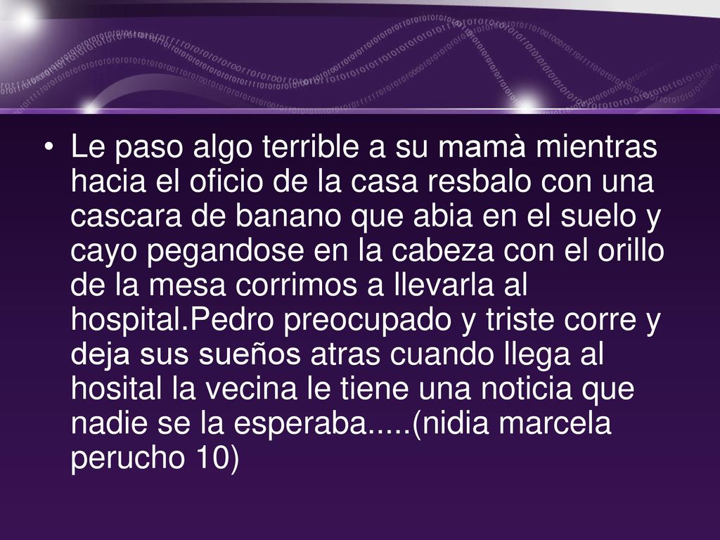 Le paso algo terrible a su mamà mientras hacia el oficio de la casa resbalo con una cascara de banano que abia en el suelo y cayo pegandose en la cabeza con el orillo de la mesa corrimos a llevarla al hospital.Pedro preocupado y triste corre y deja sus sueños atras cuando llega al hosital la vecina le tiene una noticia que nadie se la esperaba.....(nidia marcela perucho 10)