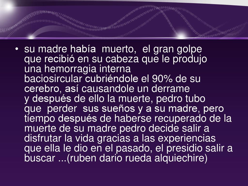 su madre había muerto, el gran golpe que recibió en su cabeza que le produjo una hemorragia interna baciosircular cubriéndole el 90% de su cerebro, así causandole un derrame y después de ello la muerte, pedro tubo que perder sus sueños y a su madre, pero tiempo después de haberse recuperado de la muerte de su madre pedro decide salir a disfrutar la vida gracias a las experiencias que ella le dio en el pasado, el presidio salir a buscar ...(ruben dario rueda alquiechire)