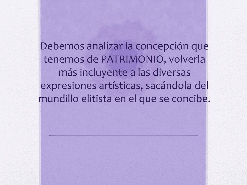 Debemos analizar la concepción que tenemos de PATRIMONIO, volverla más incluyente a las diversas expresiones artísticas, sacándola del mundillo elitista en el que se concibe.