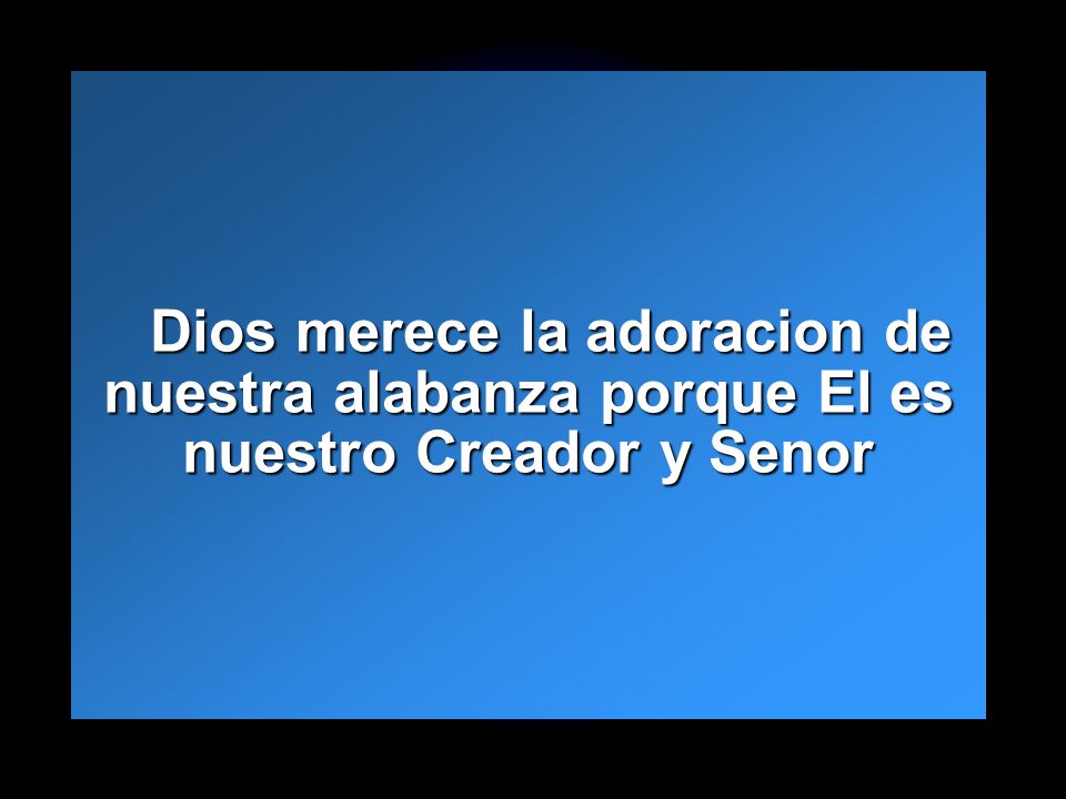 Dios merece la adoracion de nuestra alabanza porque El es nuestro Creador y Senor