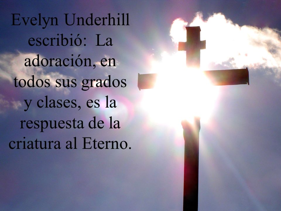 Evelyn Underhill escribió: La adoración, en todos sus grados y clases, es la respuesta de la criatura al Eterno.