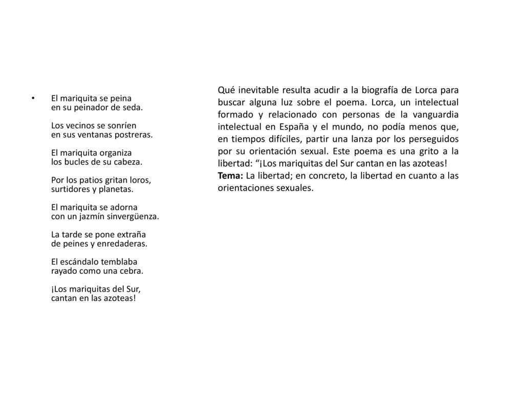 Qué inevitable resulta acudir a la biografía de Lorca para buscar alguna luz sobre el poema. Lorca, un intelectual formado y relacionado con personas de la vanguardia intelectual en España y el mundo, no podía menos que, en tiempos difíciles, partir una lanza por los perseguidos por su orientación sexual. Este poema es una grito a la libertad: ¡Los mariquitas del Sur cantan en las azoteas!