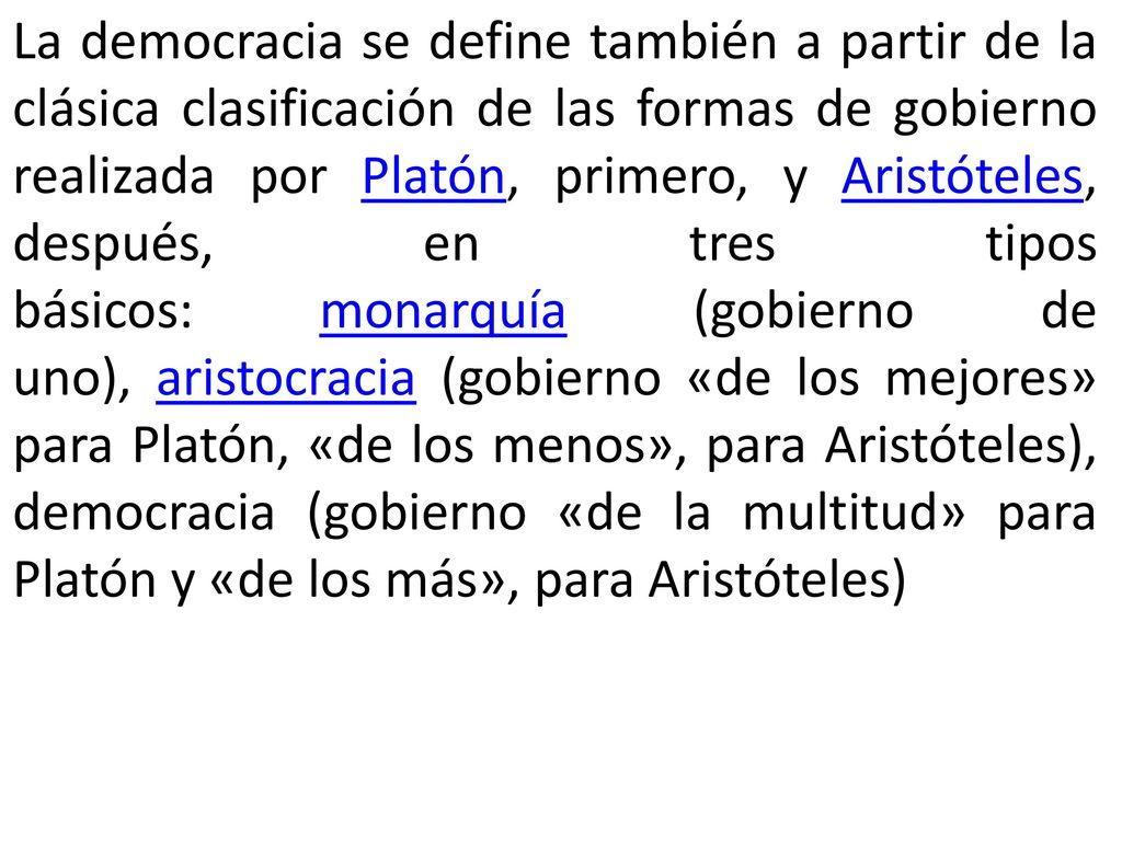 La democracia se define también a partir de la clásica clasificación de las formas de gobierno realizada por Platón, primero, y Aristóteles, después, en tres tipos básicos: monarquía (gobierno de uno), aristocracia (gobierno «de los mejores» para Platón, «de los menos», para Aristóteles), democracia (gobierno «de la multitud» para Platón y «de los más», para Aristóteles)