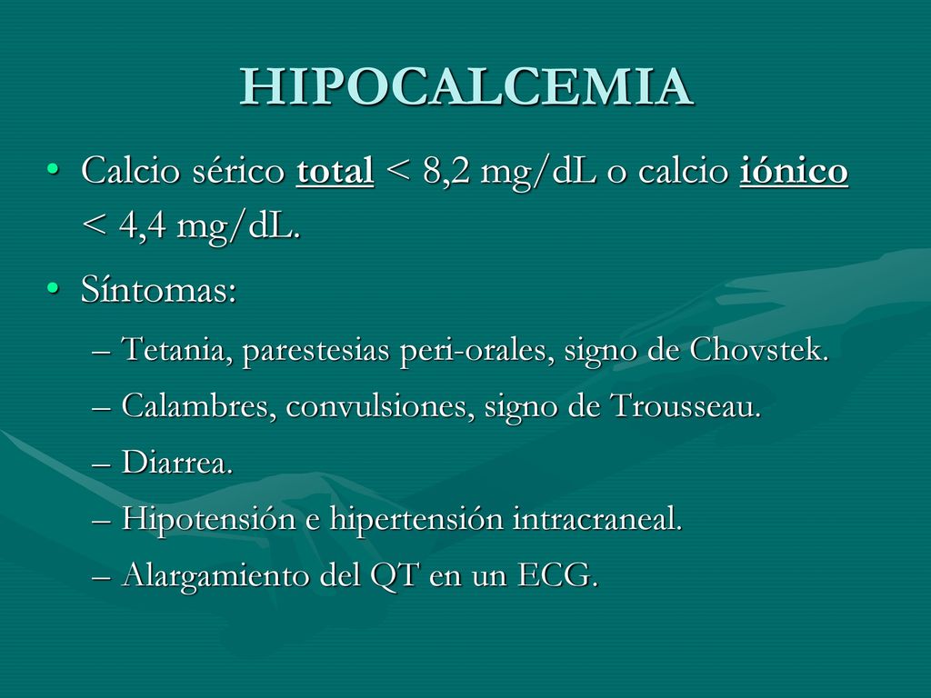 HIPOCALCEMIA Calcio sérico total < 8,2 mg/dL o calcio iónico < 4,4 mg/dL. Síntomas: Tetania, parestesias peri-orales, signo de Chovstek.