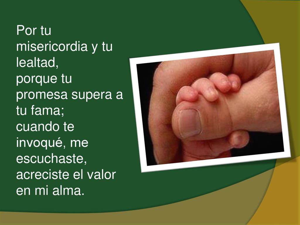 Por tu misericordia y tu lealtad, porque tu promesa supera a tu fama; cuando te invoqué, me escuchaste, acreciste el valor en mi alma.