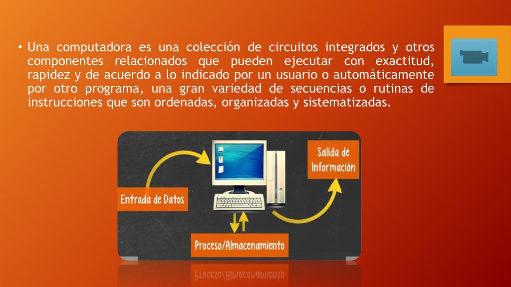 Una computadora es una colección de circuitos integrados y otros componentes relacionados que pueden ejecutar con exactitud, rapidez y de acuerdo a lo indicado por un usuario o automáticamente por otro programa, una gran variedad de secuencias o rutinas de instrucciones que son ordenadas, organizadas y sistematizadas.