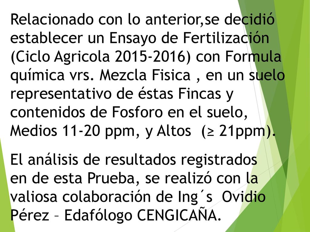 Relacionado con lo anterior,se decidió establecer un Ensayo de Fertilización (Ciclo Agricola ) con Formula química vrs. Mezcla Fisica , en un suelo representativo de éstas Fincas y contenidos de Fosforo en el suelo, Medios ppm, y Altos (≥ 21ppm).