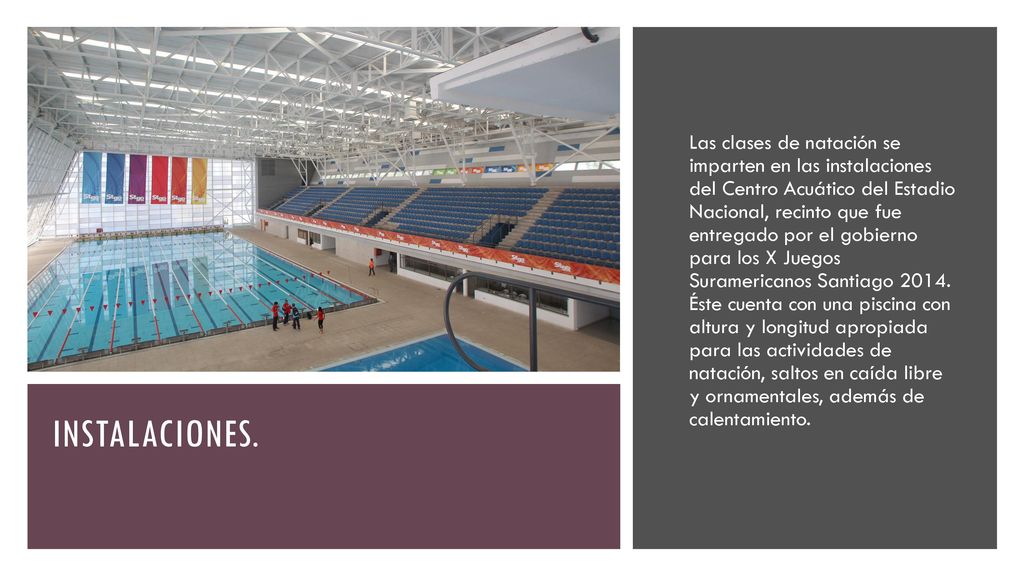 Las clases de natación se imparten en las instalaciones del Centro Acuático del Estadio Nacional, recinto que fue entregado por el gobierno para los X Juegos Suramericanos Santiago Éste cuenta con una piscina con altura y longitud apropiada para las actividades de natación, saltos en caída libre y ornamentales, además de calentamiento.