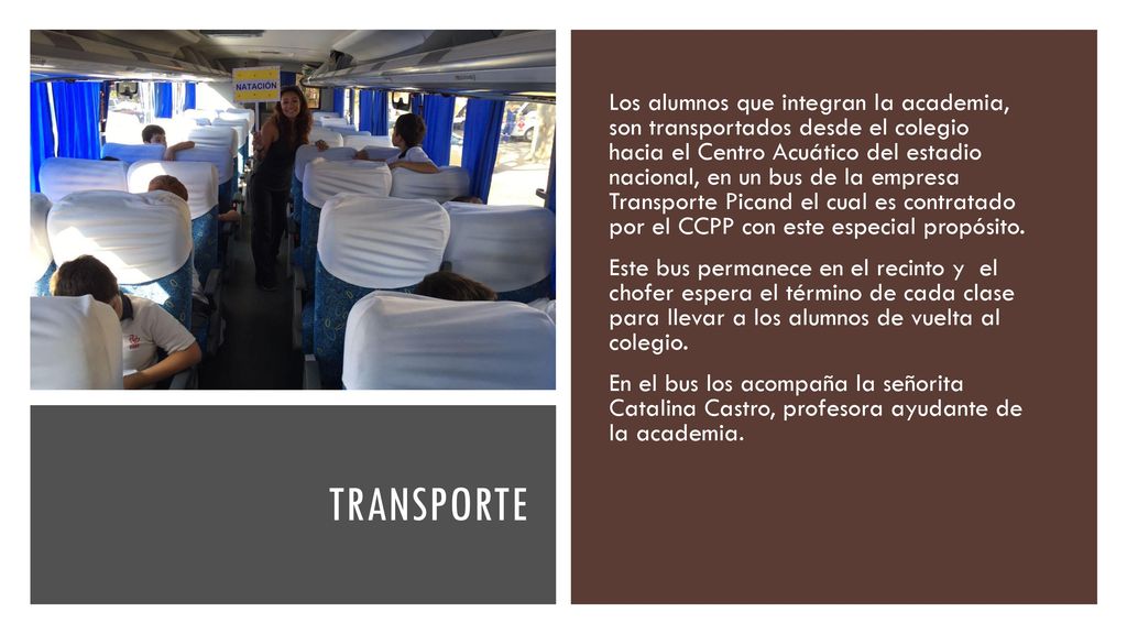 Los alumnos que integran la academia, son transportados desde el colegio hacia el Centro Acuático del estadio nacional, en un bus de la empresa Transporte Picand el cual es contratado por el CCPP con este especial propósito.