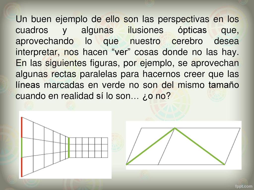 Un buen ejemplo de ello son las perspectivas en los cuadros y algunas ilusiones ópticas que, aprovechando lo que nuestro cerebro desea interpretar, nos hacen ver cosas donde no las hay.