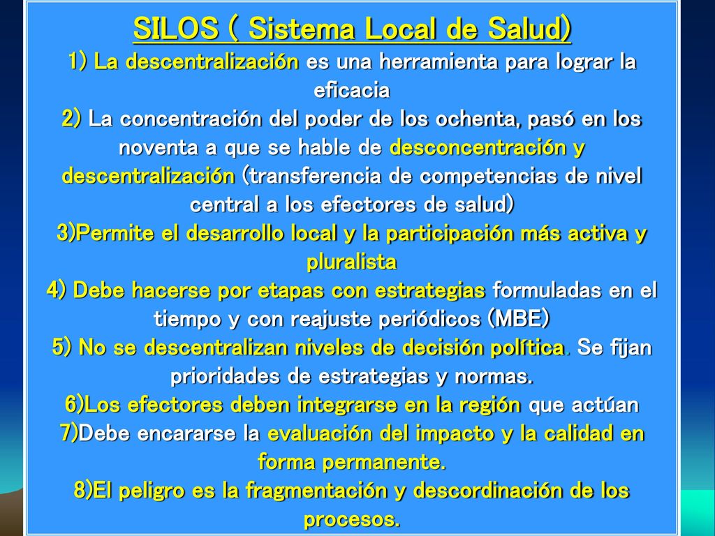 SILOS ( Sistema Local de Salud) 1) La descentralización es una herramienta para lograr la eficacia 2) La concentración del poder de los ochenta, pasó en los noventa a que se hable de desconcentración y descentralización (transferencia de competencias de nivel central a los efectores de salud) 3)Permite el desarrollo local y la participación más activa y pluralista 4) Debe hacerse por etapas con estrategias formuladas en el tiempo y con reajuste periódicos (MBE) 5) No se descentralizan niveles de decisión política.
