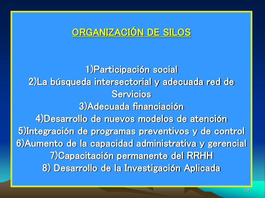 ORGANIZACIÓN DE SILOS 1)Participación social 2)La búsqueda intersectorial y adecuada red de Servicios 3)Adecuada financiación 4)Desarrollo de nuevos modelos de atención 5)Integración de programas preventivos y de control 6)Aumento de la capacidad administrativa y gerencial 7)Capacitación permanente del RRHH 8) Desarrollo de la Investigación Aplicada