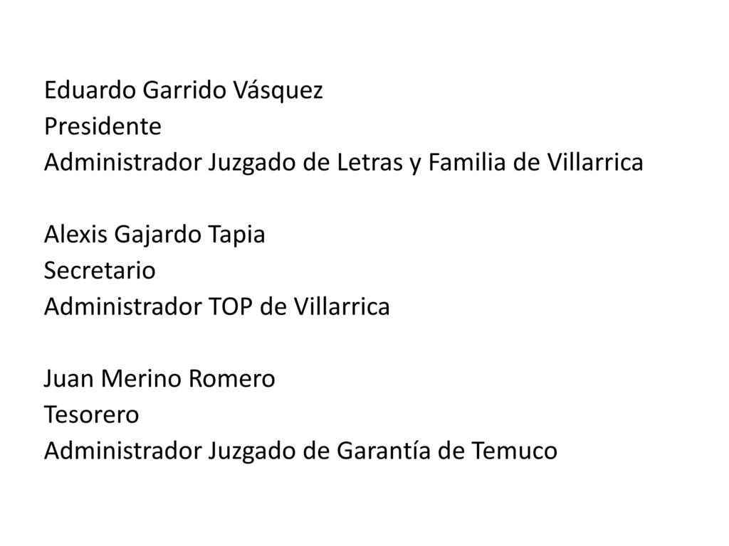 Eduardo Garrido Vásquez Presidente Administrador Juzgado de Letras y Familia de Villarrica Alexis Gajardo Tapia Secretario Administrador TOP de Villarrica Juan Merino Romero Tesorero Administrador Juzgado de Garantía de Temuco