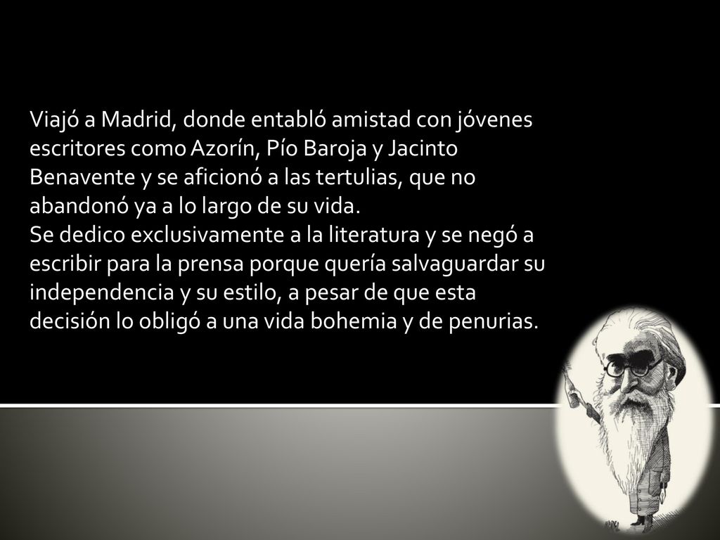 Viajó a Madrid, donde entabló amistad con jóvenes escritores como Azorín, Pío Baroja y Jacinto Benavente y se aficionó a las tertulias, que no abandonó ya a lo largo de su vida.