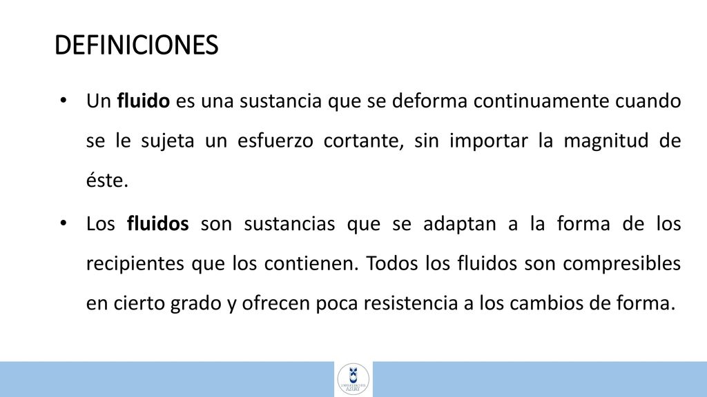 DEFINICIONES Un fluido es una sustancia que se deforma continuamente cuando se le sujeta un esfuerzo cortante, sin importar la magnitud de éste.