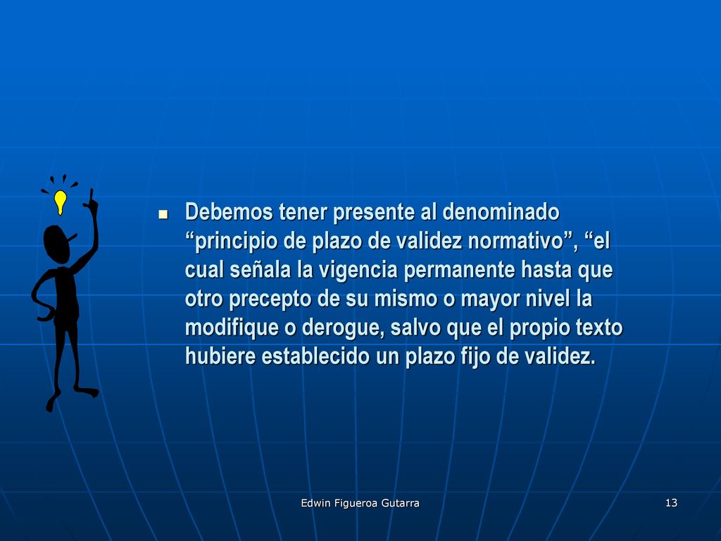 Debemos tener presente al denominado principio de plazo de validez normativo , el cual señala la vigencia permanente hasta que otro precepto de su mismo o mayor nivel la modifique o derogue, salvo que el propio texto hubiere establecido un plazo fijo de validez.