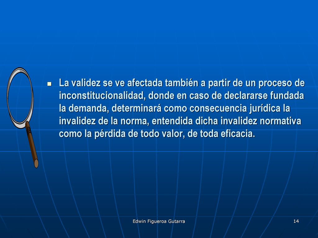 La validez se ve afectada también a partir de un proceso de inconstitucionalidad, donde en caso de declararse fundada la demanda, determinará como consecuencia jurídica la invalidez de la norma, entendida dicha invalidez normativa como la pérdida de todo valor, de toda eficacia.