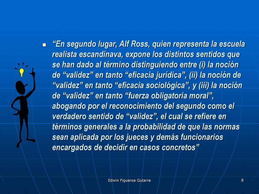 En segundo lugar, Alf Ross, quien representa la escuela realista escandinava, expone los distintos sentidos que se han dado al término distinguiendo entre (i) la noción de validez en tanto eficacia jurídica , (ii) la noción de validez en tanto eficacia sociológica , y (iii) la noción de validez en tanto fuerza obligatoria moral , abogando por el reconocimiento del segundo como el verdadero sentido de validez , el cual se refiere en términos generales a la probabilidad de que las normas sean aplicada por los jueces y demás funcionarios encargados de decidir en casos concretos