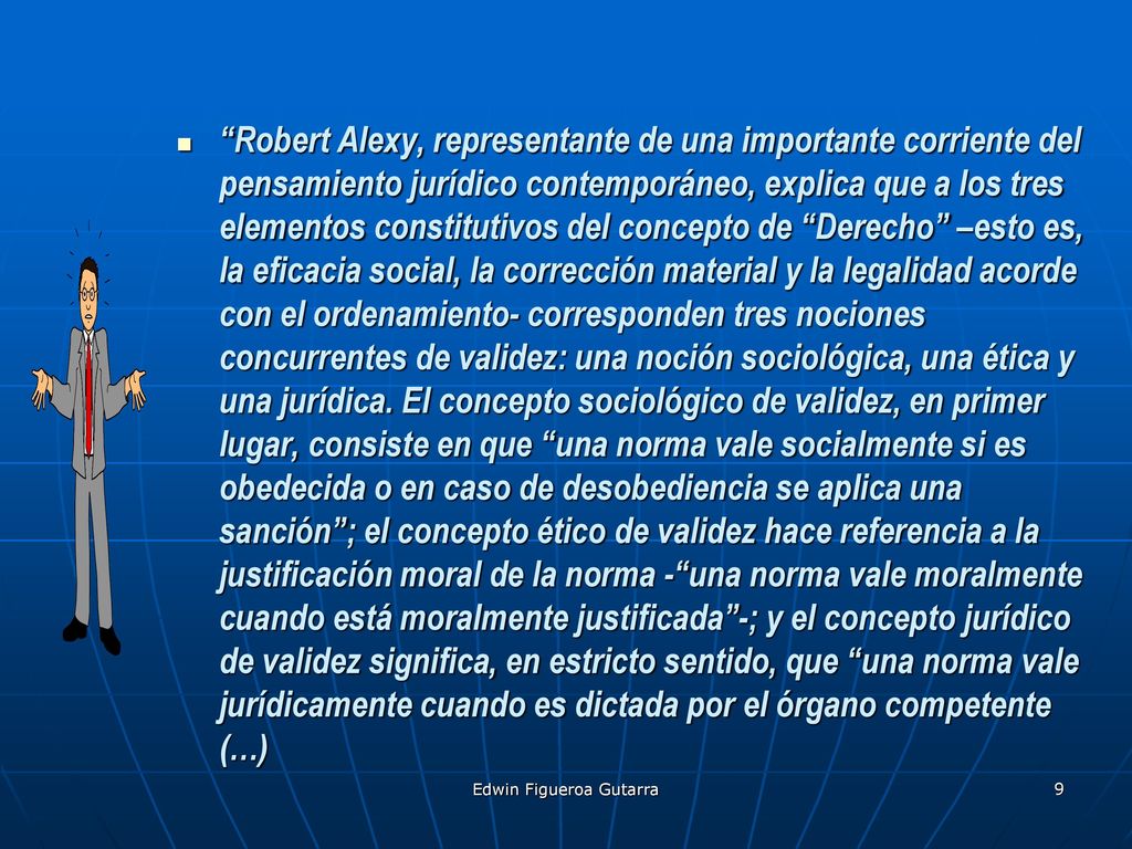 Robert Alexy, representante de una importante corriente del pensamiento jurídico contemporáneo, explica que a los tres elementos constitutivos del concepto de Derecho –esto es, la eficacia social, la corrección material y la legalidad acorde con el ordenamiento- corresponden tres nociones concurrentes de validez: una noción sociológica, una ética y una jurídica. El concepto sociológico de validez, en primer lugar, consiste en que una norma vale socialmente si es obedecida o en caso de desobediencia se aplica una sanción ; el concepto ético de validez hace referencia a la justificación moral de la norma - una norma vale moralmente cuando está moralmente justificada -; y el concepto jurídico de validez significa, en estricto sentido, que una norma vale jurídicamente cuando es dictada por el órgano competente (…)
