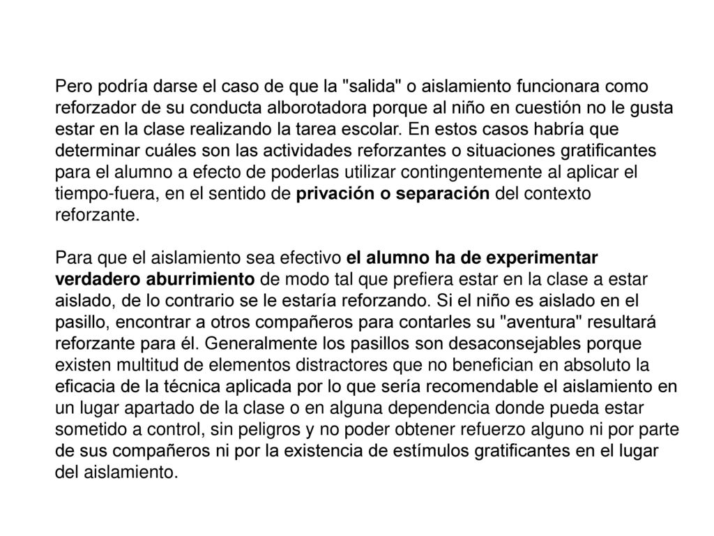 Pero podría darse el caso de que la salida o aislamiento funcionara como reforzador de su conducta alborotadora porque al niño en cuestión no le gusta estar en la clase realizando la tarea escolar. En estos casos habría que determinar cuáles son las actividades reforzantes o situaciones gratificantes para el alumno a efecto de poderlas utilizar contingentemente al aplicar el tiempo-fuera, en el sentido de privación o separación del contexto reforzante.
