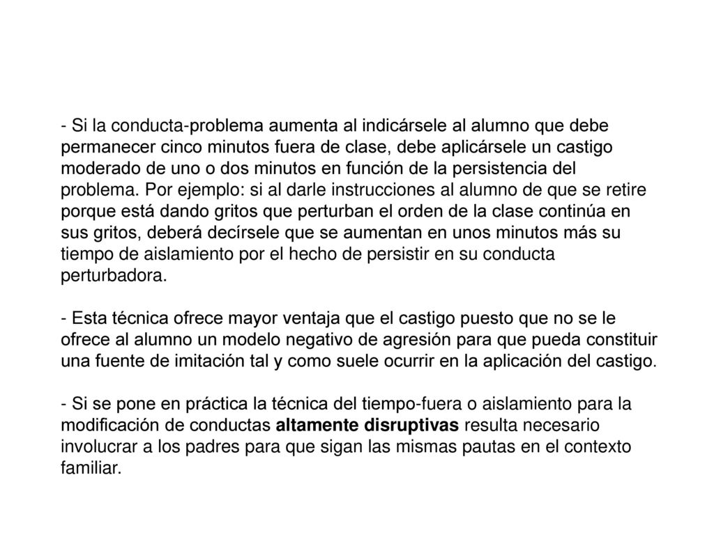 Si la conducta-problema aumenta al indicársele al alumno que debe permanecer cinco minutos fuera de clase, debe aplicársele un castigo moderado de uno o dos minutos en función de la persistencia del problema. Por ejemplo: si al darle instrucciones al alumno de que se retire porque está dando gritos que perturban el orden de la clase continúa en sus gritos, deberá decírsele que se aumentan en unos minutos más su tiempo de aislamiento por el hecho de persistir en su conducta perturbadora.