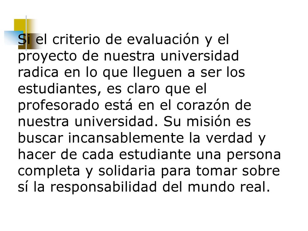Si el criterio de evaluación y el proyecto de nuestra universidad radica en lo que lleguen a ser los estudiantes, es claro que el profesorado está en el corazón de nuestra universidad.