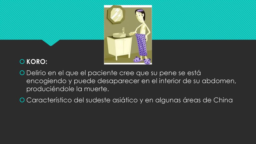 KORO: Delirio en el que el paciente cree que su pene se está encogiendo y puede desaparecer en el interior de su abdomen, produciéndole la muerte.