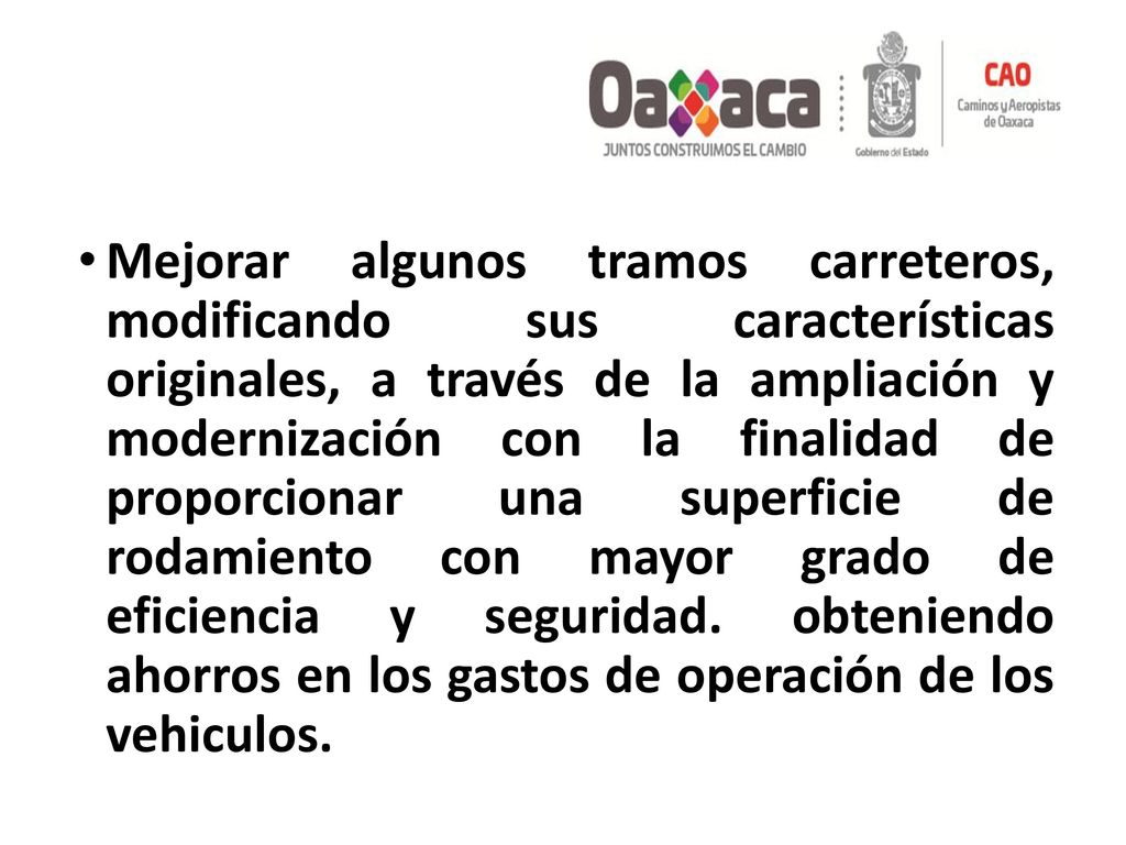 Mejorar algunos tramos carreteros, modificando sus características originales, a través de la ampliación y modernización con la finalidad de proporcionar una superficie de rodamiento con mayor grado de eficiencia y seguridad.