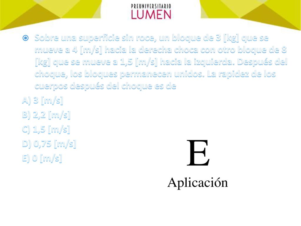 Sobre una superficie sin roce, un bloque de 3 [kg] que se mueve a 4 [m/s] hacia la derecha choca con otro bloque de 8 [kg] que se mueve a 1,5 [m/s] hacia la izquierda. Después del choque, los bloques permanecen unidos. La rapidez de los cuerpos después del choque es de