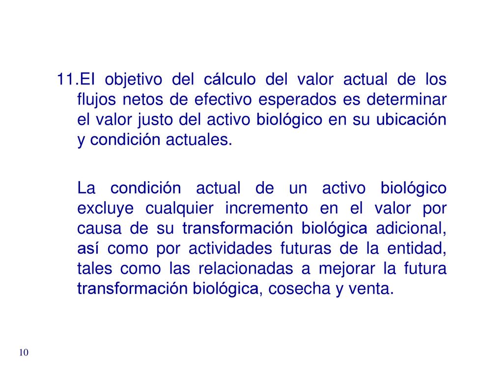 EI objetivo del cálculo del valor actual de los flujos netos de efectivo esperados es determinar el valor justo del activo biológico en su ubicación y condición actuales.