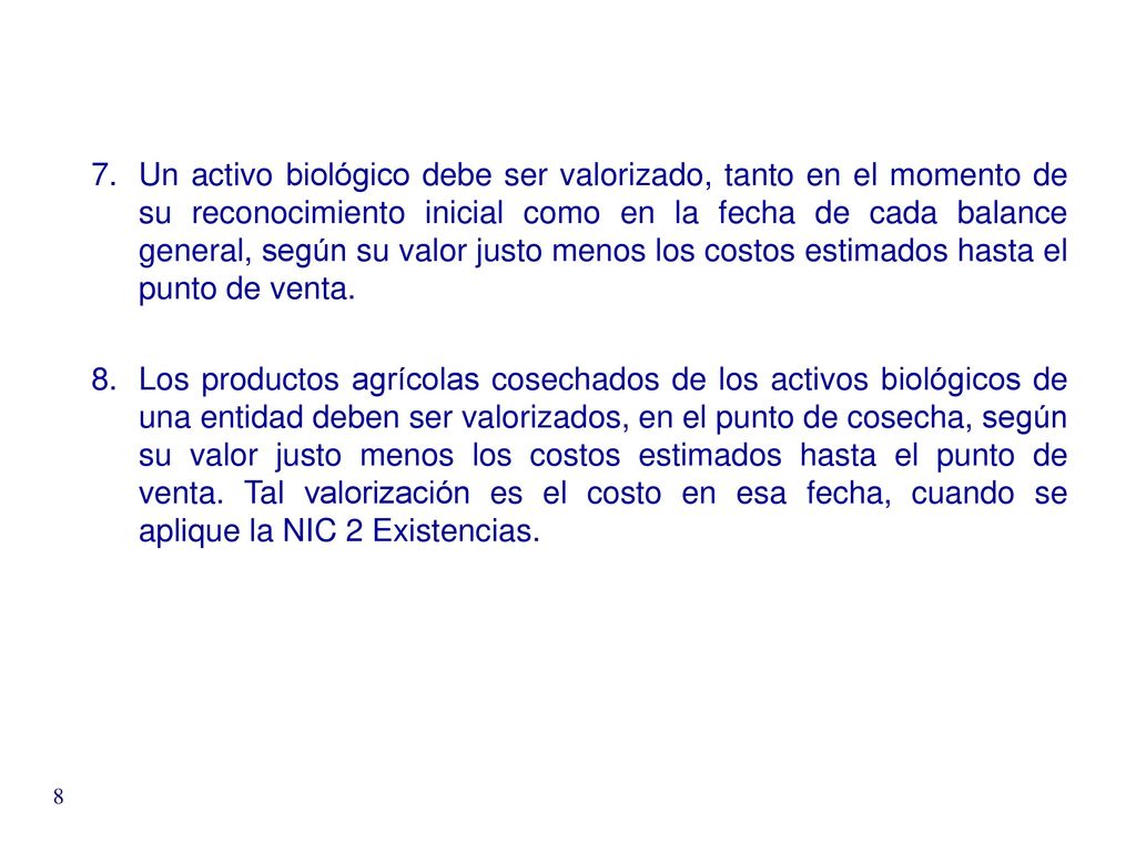 Un activo biológico debe ser valorizado, tanto en el momento de su reconocimiento inicial como en la fecha de cada balance general, según su valor justo menos los costos estimados hasta el punto de venta.