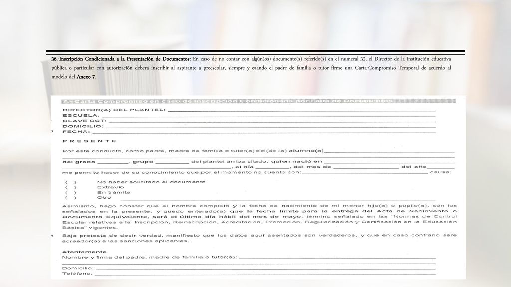 36.-Inscripción Condicionada a la Presentación de Documentos: En caso de no contar con algún(os) documento(s) referido(s) en el numeral 32, el Director de la institución educativa pública o particular con autorización deberá inscribir al aspirante a preescolar, siempre y cuando el padre de familia o tutor firme una Carta-Compromiso Temporal de acuerdo al modelo del Anexo 7.