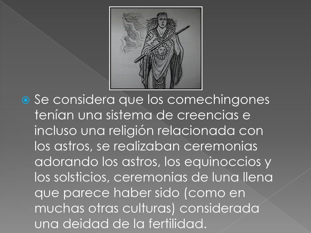 Se considera que los comechingones tenían una sistema de creencias e incluso una religión relacionada con los astros, se realizaban ceremonias adorando los astros, los equinoccios y los solsticios, ceremonias de luna llena que parece haber sido (como en muchas otras culturas) considerada una deidad de la fertilidad.