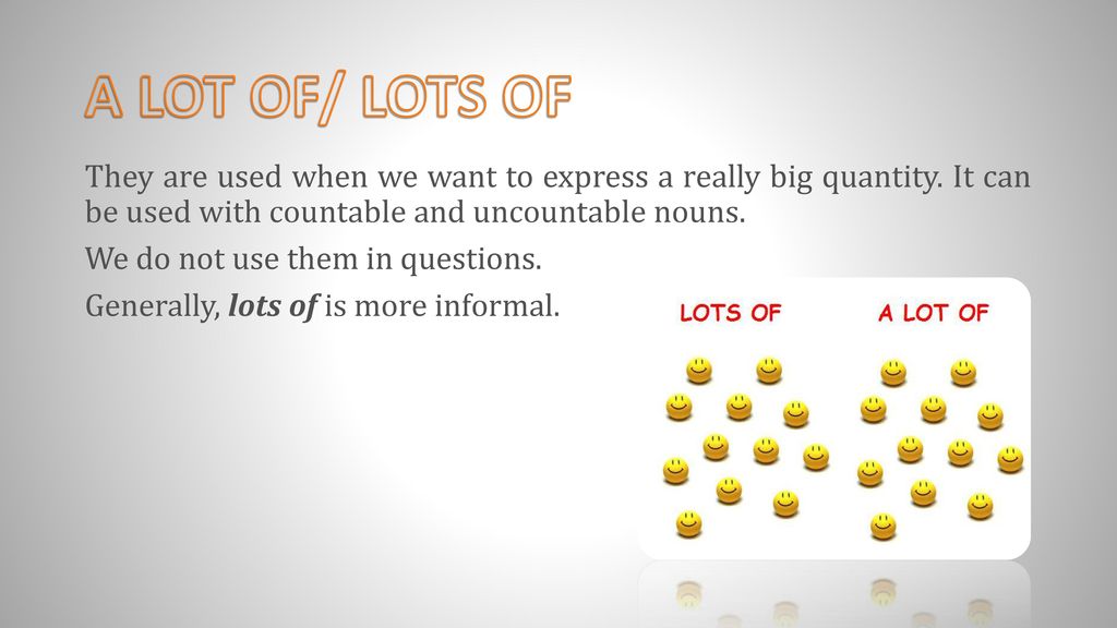 A LOT OF/ LOTS OF They are used when we want to express a really big quantity. It can be used with countable and uncountable nouns.