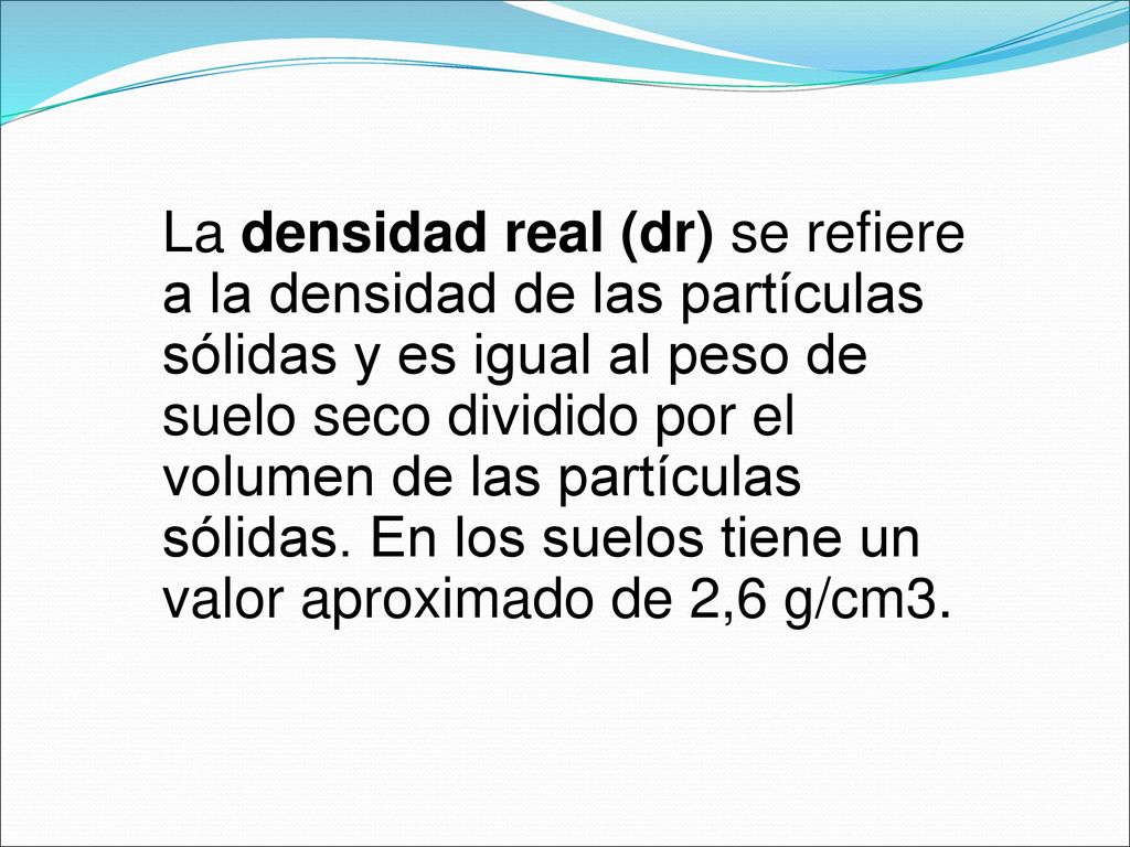 La densidad real (dr) se refiere a la densidad de las partículas sólidas y es igual al peso de suelo seco dividido por el volumen de las partículas sólidas.