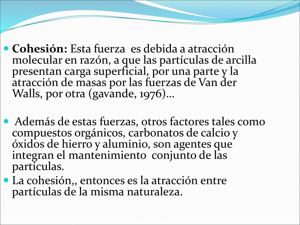 Cohesión: Esta fuerza es debida a atracción molecular en razón, a que las partículas de arcilla presentan carga superficial, por una parte y la atracción de masas por las fuerzas de Van der Walls, por otra (gavande, 1976)…