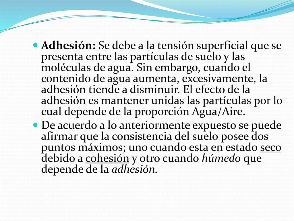 Adhesión: Se debe a la tensión superficial que se presenta entre las partículas de suelo y las moléculas de agua. Sin embargo, cuando el contenido de agua aumenta, excesivamente, la adhesión tiende a disminuir. El efecto de la adhesión es mantener unidas las partículas por lo cual depende de la proporción Agua/Aire.
