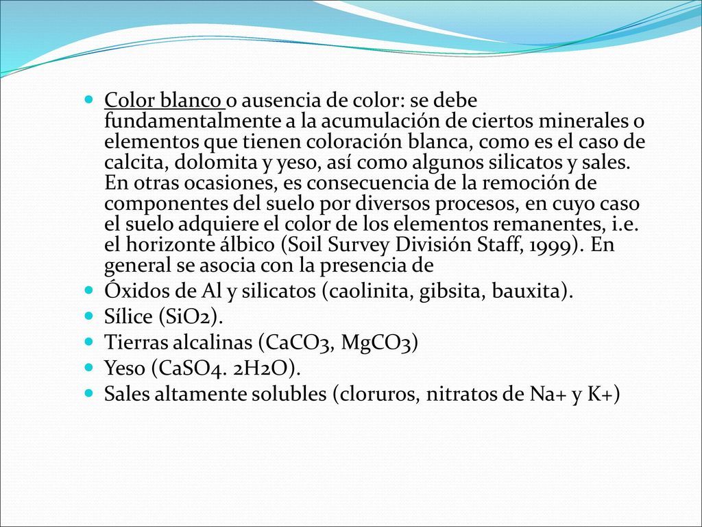 Color blanco o ausencia de color: se debe fundamentalmente a la acumulación de ciertos minerales o elementos que tienen coloración blanca, como es el caso de calcita, dolomita y yeso, así como algunos silicatos y sales. En otras ocasiones, es consecuencia de la remoción de componentes del suelo por diversos procesos, en cuyo caso el suelo adquiere el color de los elementos remanentes, i.e. el horizonte álbico (Soil Survey División Staff, 1999). En general se asocia con la presencia de
