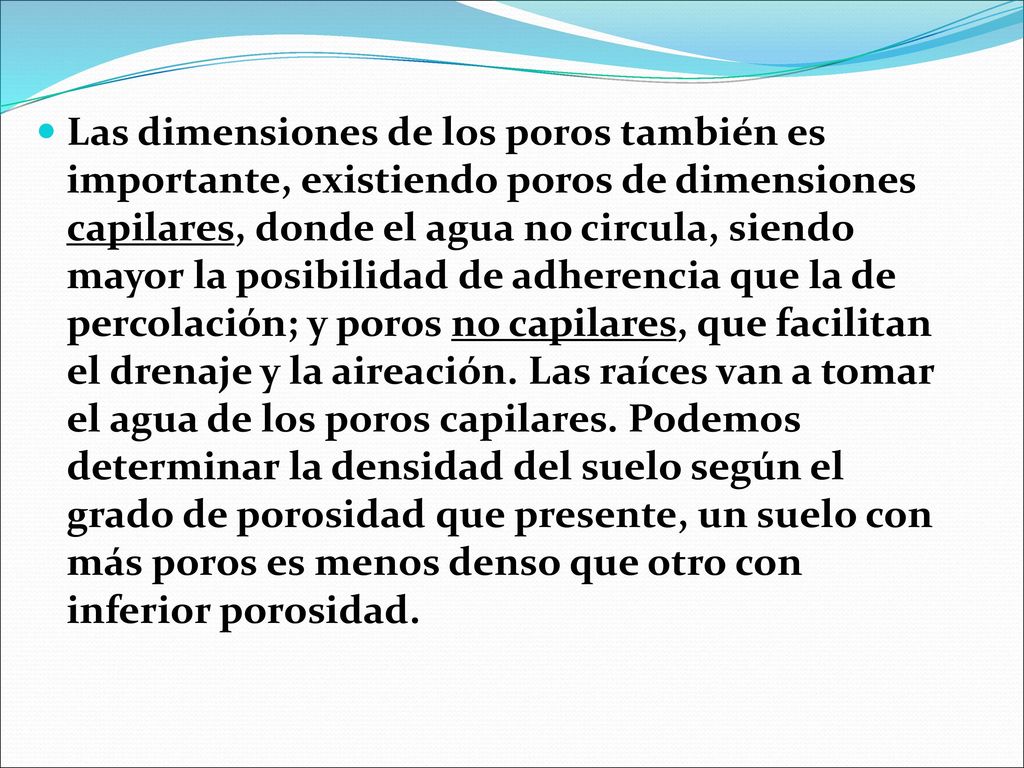Las dimensiones de los poros también es importante, existiendo poros de dimensiones capilares, donde el agua no circula, siendo mayor la posibilidad de adherencia que la de percolación; y poros no capilares, que facilitan el drenaje y la aireación.