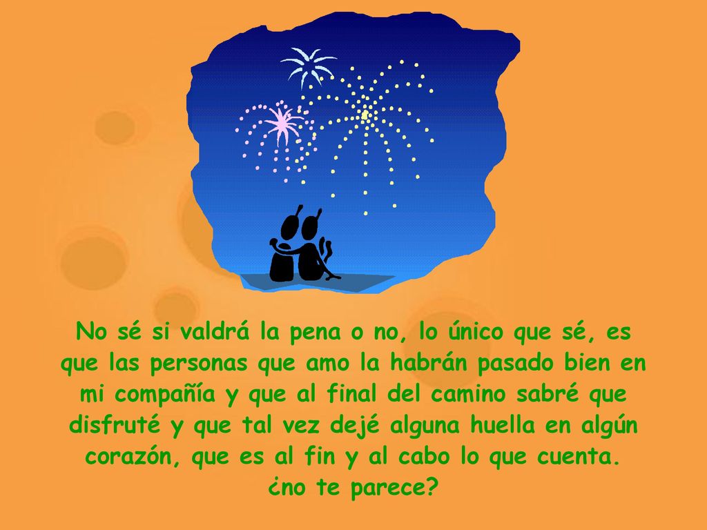 No sé si valdrá la pena o no, lo único que sé, es que las personas que amo la habrán pasado bien en mi compañía y que al final del camino sabré que disfruté y que tal vez dejé alguna huella en algún corazón, que es al fin y al cabo lo que cuenta.