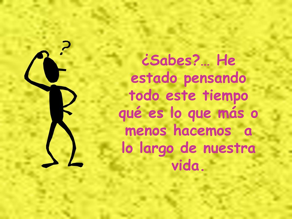 ¿Sabes … He estado pensando todo este tiempo qué es lo que más o menos hacemos a lo largo de nuestra vida.