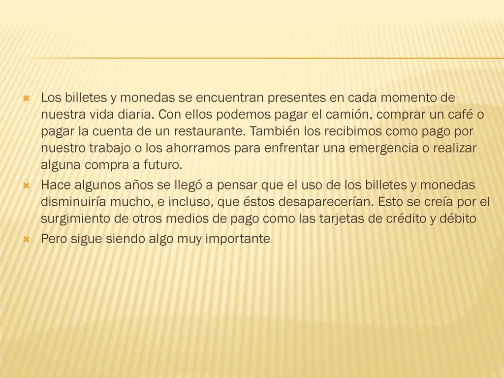Los billetes y monedas se encuentran presentes en cada momento de nuestra vida diaria. Con ellos podemos pagar el camión, comprar un café o pagar la cuenta de un restaurante. También los recibimos como pago por nuestro trabajo o los ahorramos para enfrentar una emergencia o realizar alguna compra a futuro.