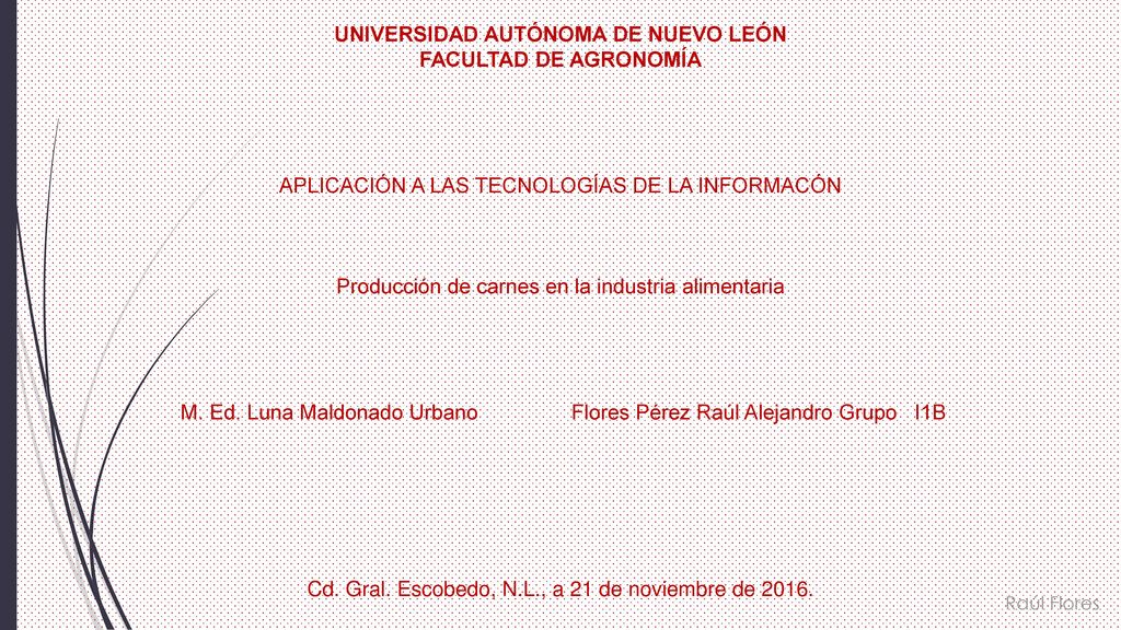 UNIVERSIDAD AUTÓNOMA DE NUEVO LEÓN FACULTAD DE AGRONOMÍA APLICACIÓN A LAS TECNOLOGÍAS DE LA INFORMACÓN Producción de carnes en la industria alimentaria M. Ed. Luna Maldonado Urbano Flores Pérez Raúl Alejandro Grupo I1B Cd. Gral. Escobedo, N.L., a 21 de noviembre de 2016.