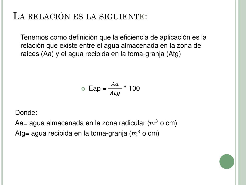 La relación es la siguiente: Tenemos como definición que la eficiencia de aplicación es la relación que existe entre el agua almacenada en la zona de raíces (Aa) y el agua recibida en la toma-granja (Atg)