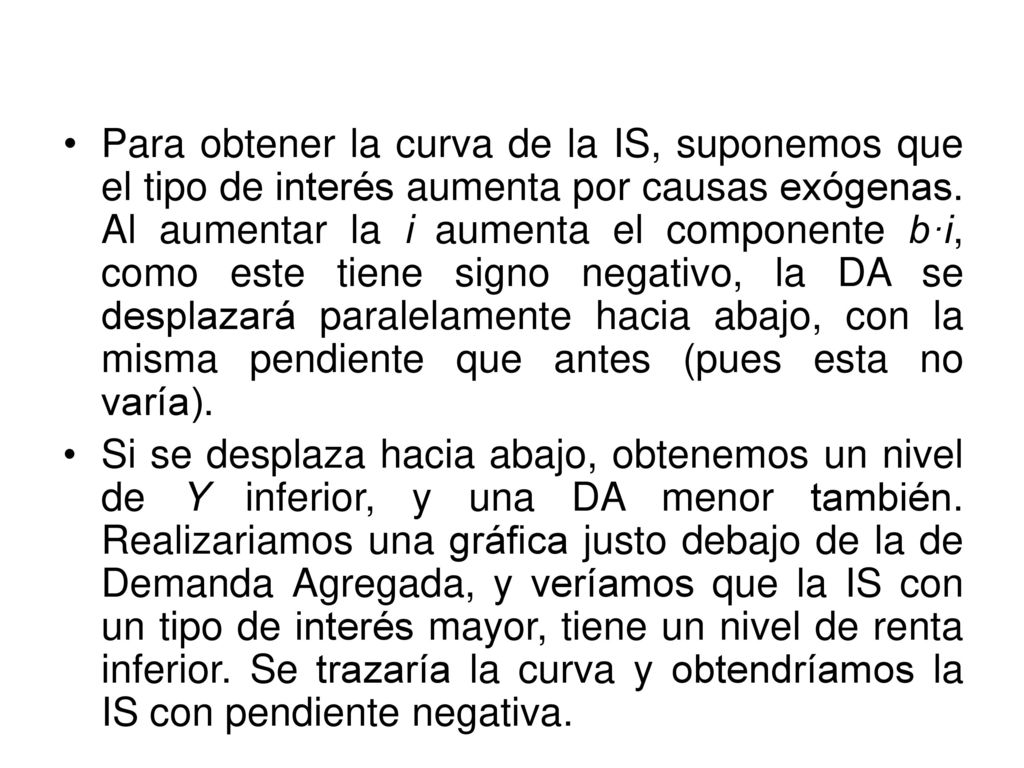Para obtener la curva de la IS, suponemos que el tipo de interés aumenta por causas exógenas. Al aumentar la i aumenta el componente b·i, como este tiene signo negativo, la DA se desplazará paralelamente hacia abajo, con la misma pendiente que antes (pues esta no varía).