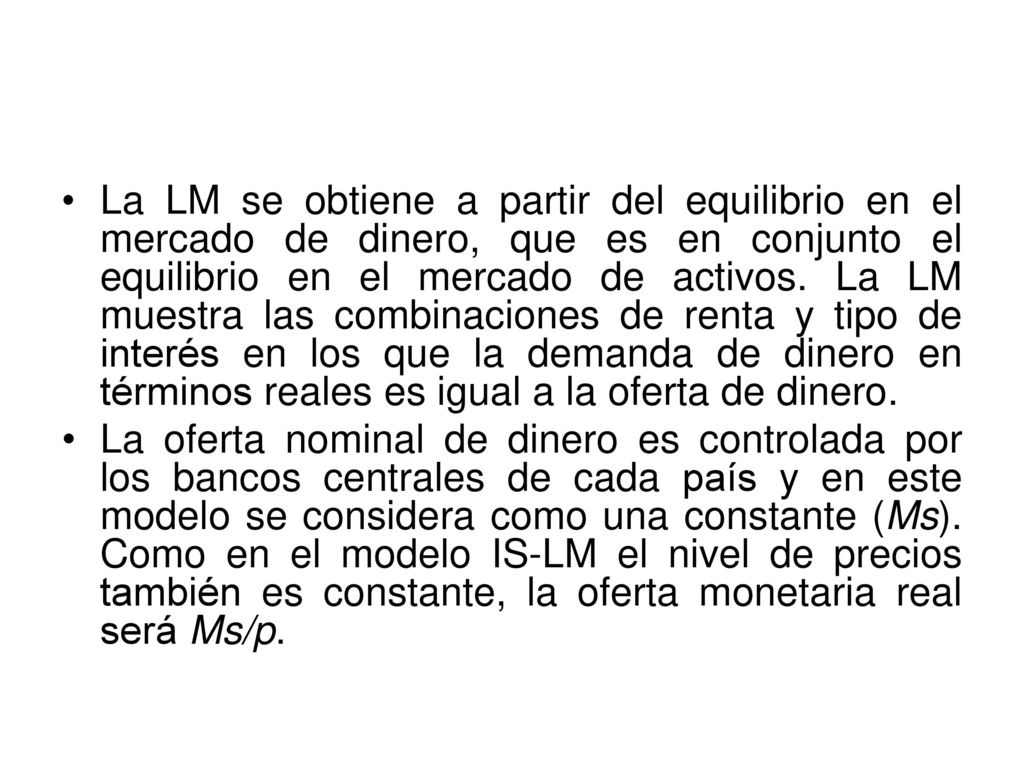 La LM se obtiene a partir del equilibrio en el mercado de dinero, que es en conjunto el equilibrio en el mercado de activos. La LM muestra las combinaciones de renta y tipo de interés en los que la demanda de dinero en términos reales es igual a la oferta de dinero.