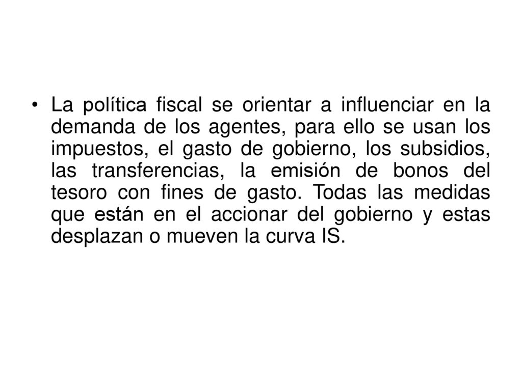 La política fiscal se orientar a influenciar en la demanda de los agentes, para ello se usan los impuestos, el gasto de gobierno, los subsidios, las transferencias, la emisión de bonos del tesoro con fines de gasto.