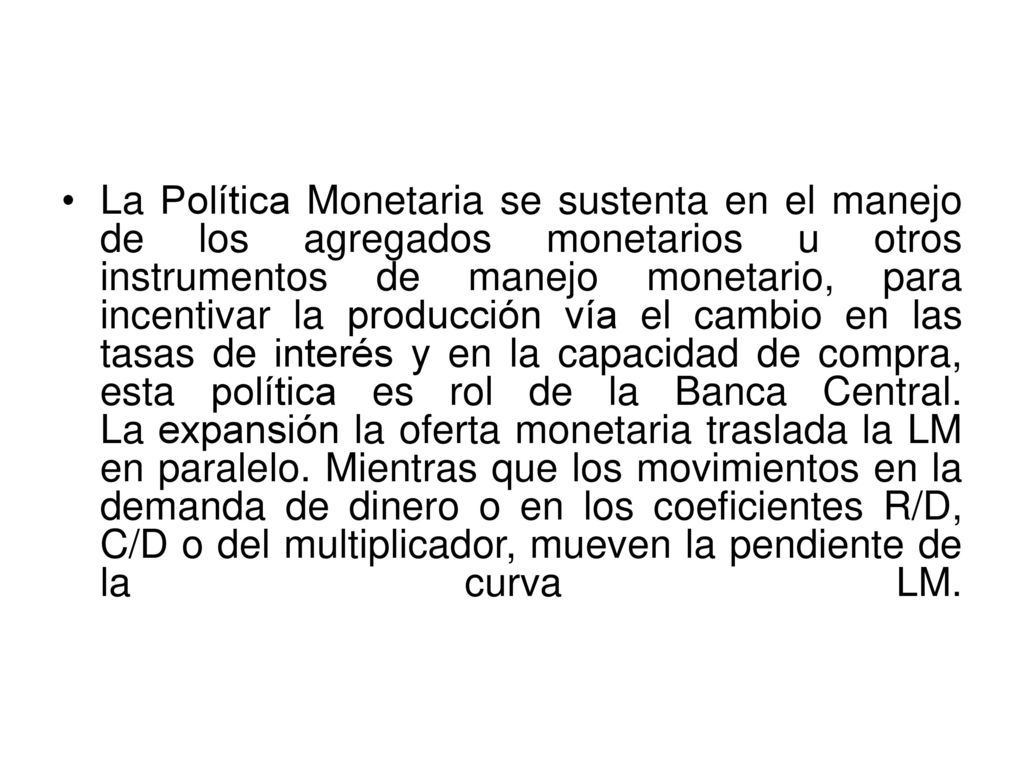 La Política Monetaria se sustenta en el manejo de los agregados monetarios u otros instrumentos de manejo monetario, para incentivar la producción vía el cambio en las tasas de interés y en la capacidad de compra, esta política es rol de la Banca Central.